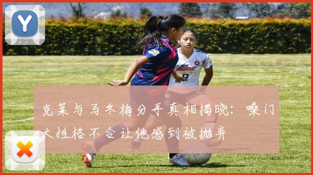 克莱与马冬梅分手真相揭晓：嗓门大性格不合让他感到被抛弃