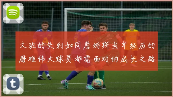 文班的失利如同詹姆斯当年经历的磨难伟大球员都需面对的成长之路