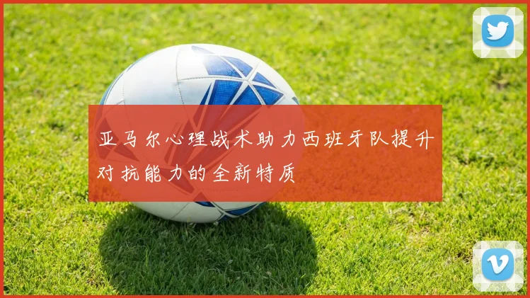 亚马尔心理战术助力西班牙队提升对抗能力的全新特质