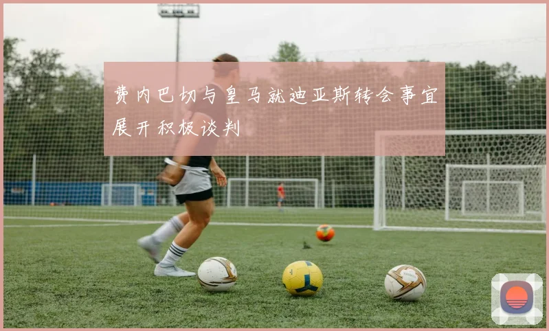 费内巴切与皇马就迪亚斯转会事宜展开积极谈判