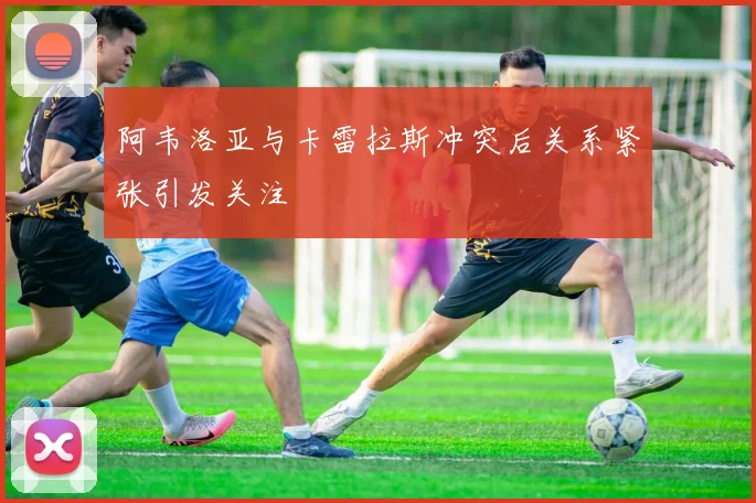 阿韦洛亚与卡雷拉斯冲突后关系紧张引发关注