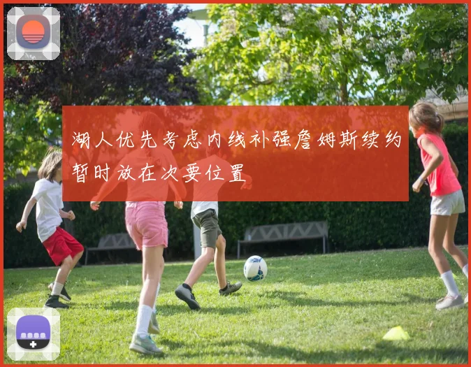 湖人优先考虑内线补强詹姆斯续约暂时放在次要位置