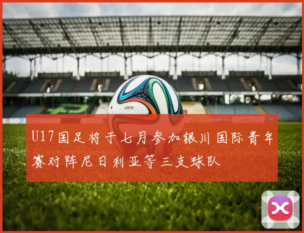 U17国足将于七月参加银川国际青年赛对阵尼日利亚等三支球队