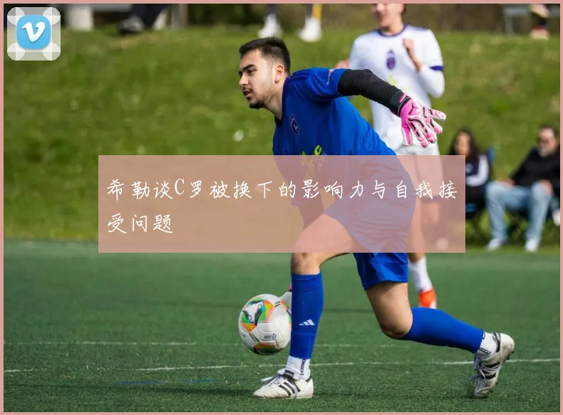 希勒谈C罗被换下的影响力与自我接受问题