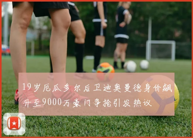 19岁厄瓜多尔后卫迪奥曼德身价飙升至9000万豪门争抢引发热议